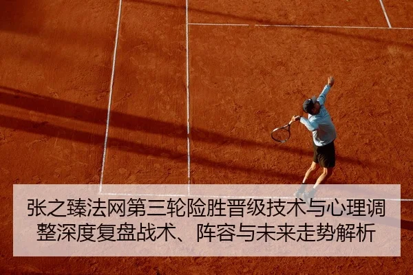 张之臻法网第三轮险胜晋级技术与心理调整深度复盘战术、阵容与未来走势解析